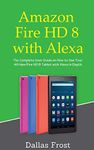 Amazon Fire HD 8 with Alexa: The Complete User Guide on How to Use Your All-New Fire HD 8 Tablet with Alexa in Depth