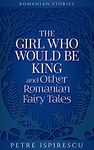 The Girl Who Would Be King and Other Romanian Fairy Tales (Romanian Stories)