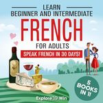 Learn Beginner and Intermediate French for Adults: 5 Books in 1: Speak French In 30 Days!