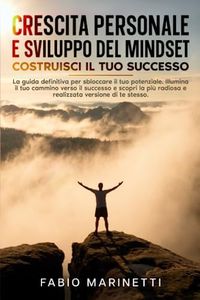 Crescita Personale e Sviluppo del Mindset: Costruisci il tuo Successo: Sblocca il tuo potenziale, illumina il tuo cammino verso il successo e scopri la più radiosa e realizzata versione di te stesso.