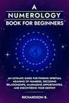 A Numerology Book for Beginners: An Ultimate Guide for Finding Spiritual Meaning of Numbers, Decoding Relationships, Maximizing Opportunities, and Discovering Your Destiny