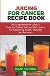 JUICING FOR CANCER RECIPE BOOK: The Comprehensive Guide to Expertly Crafted Nutrient-Rich Juices for Supporting Health, Wellness and Recovery