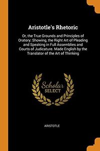Aristotle's Rhetoric: Or, the True Grounds and Principles of Oratory: Showing, the Right Art of Pleading and Speaking in Full Assemblies and Courts of ... by the Translator of the Art of Thinking
