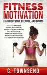 Fitness Motivation: For Weight Loss, Exercise, and Sports: How to Maximize Fitness Motivation, Weight Loss Motivation, Diet Motivation, Exercise Motivation, Workout Motivation, and Health Motivation