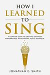 How I Learned To Sing: A Complete Guide to Creating Stronger Performances with Dynamic Vocal Technique (What Worked For Me)