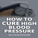 How to Cure High Blood Pressure: What Everyone Should Know About High Blood Pressure