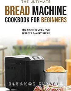 The Ultimate Bread Machine Cookbook for Beginners: The Right Recipes for Perfect Bakery Bread