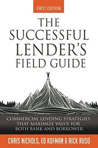 The Successful Lender's Field Guide: Commercial Lending Strategies That Maximize Value For Both Bank and Borrower