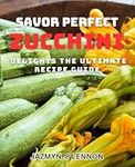 Savor Perfect Zucchini Delights: The Ultimate Recipe Guide.: Delightful Zucchini-Creations: A Book to Mouthwatering Dishes for Every Occasion.