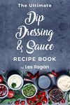 The Ultimate Dip Dressing & Sauce Recipe Book: Easy and Delicious Dips, Dressings, and Sauces for Your Everyday Meals