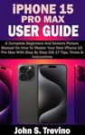 iPHONE 15 PRO MAX USER GUIDE: A Complete Beginners And Seniors Picture Manual On How To Master Your New iPhone 15 Pro Max With Step By Step iOS 17 Tips, Tricks & Instructions