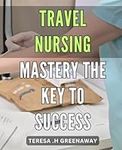 Travel Nursing Mastery: The Key to Success: Unlocking Your Potential as a Top Travel Nurse: Insider Tips and Strategies for Success