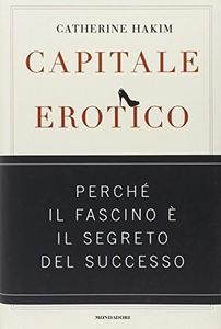 Capitale erotico. Perché il fascino è il segreto del successo