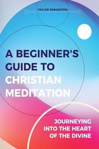 A Beginner’s Guide To Christian Meditation: Journeying into the heart of the Divine