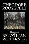 Through the Brazilian Wilderness by Theodore Roosevelt, Travel, Special Interest, Adventure, Essays & Travelogues