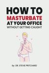 How To Masturbate At Your Office: Funny Inappropriate Novelty Notebook Disguised As A Real Paperback | Adult Naughty Joke Prank Gag Gift for Him or Her, Men or Women.