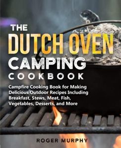 The Dutch Oven Camping Cookbook: Campfire Cooking Book for Creating Irresistible Outdoor Recipes Including Breakfast, Stews, Meat, Fish, Veggies, Desserts, and More (Cast Iron Skillet Recipes Too)