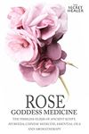 Rose - Goddess Medicine: The Timeless Elixir of Ancient Egypt, Ayurveda, Chinese Medicine, Essential Oils and Modern Medicine: Volume 4 (The Secret Healer Oils Manuals)