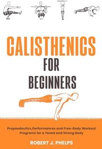 Calisthenics for Beginners: Propaedeutics, Performances and Free-Body Workout Programs for a Toned and Strong Body