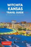 The Expert's Travel Guide to Wichita, Kansas: 101+ Things to See, Do and Visit!