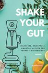 SHAKE YOUR GUT - Unleashed, Delectable Smoothie Recipes for Friendly Microbiomes