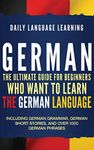 German: The Ultimate Guide for Beginners Who Want to Learn the German Language, Including German Grammar, German Short Stories, and Over 1000 German Phrases