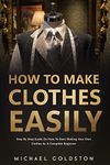 How To Make Clothes Easily: Step by Step Guide on How to Start Making Your Own Clothes as a Complete Beginner