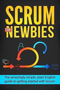 Scrum for Newbies: The Amazingly Simple, Plain English Guide To Getting Started With Scrum (Scrum, agile project management, lean, scrum master, scrum agile, exam, software development)