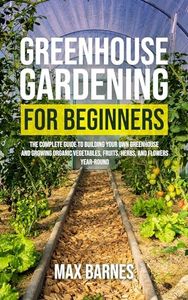 Greenhouse Gardening for Beginners: The Complete Guide to Building Your Own Greenhouse and Growing Organic Vegetables, Fruits, Herbs, and Flowers Year-Round