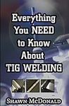 Everything you NEED to Know About TIG Welding: Learn how to do exceptional quality TIG welds and fabrications