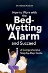 How to Work with the Bed-Wetting Alarm and Succeed: A Comprehensive Step-by-Step Guide (Bed-Wetting Info and Solutions)