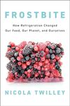 Frostbite: How Refrigeration Changed Our Food, Our Planet, and Ourselves