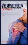 OSTEOARTHRITIS IN SHOULDER TREATMENT FOR WOMEN: Complete Guide to Osteoarthritis, With its Causes Symptoms, Treatments, Home Remedies, Diet/Nutrition, Exercises and Shoulder braces all covered.