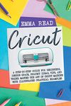 Cricut: A Step-by-Step Guide for Beginners, Design Space, Project Ideas, Tips, and Tricks. Master the Art of Cricut Machine with Illustrated Practical Examples