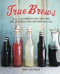 True Brews: How to Craft Fermented Cider, Beer, Wine, Sake, Soda, Mead, Kefir, and Kombucha at Home