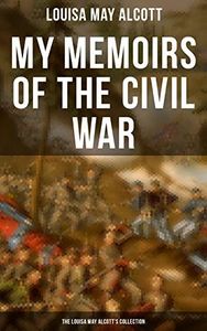 My Memoirs of the Civil War: The Louisa May Alcott's Collection: Including Letters, Hospital Sketches & Biography of the Author