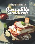 The Ultimate Quesadilla Cookbook: All Types of Quesadilla Recipes You Can Try at Home!