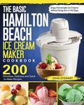 The Basic Hamilton Beach Ice Cream Maker Cookbook: 200 Effortless, Delicious and Quick-to-Make Recipes to Enjoy Homemade Ice Creams without Gong Out in Hot Days