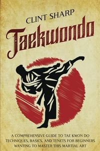 Taekwondo: A Comprehensive Guide to Tae Kwon Do Techniques, Basics, and Tenets for Beginners Wanting to Master This Martial Art