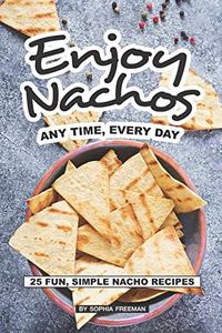 Enjoy Nachos Any Time, Every Day: 25 Fun, Simple Nacho Recipes