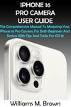 IPHONE 16 PRO CAMERA USER GUIDE: The Comprehensive Manual To Mastering Your iPhone 16 Pro Camera For Both Beginners And Seniors With Tips And Tricks For iOS 18