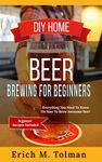 DIY Home Beer Brewing For Beginners: Everything You Need To Know On How To Brew Awesome Beer (Beginner Recipes Included)