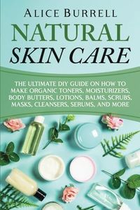 Natural Skin Care: The Ultimate DIY Guide on How to Make Organic Toners, Moisturizers, Body Butters, Lotions, Balms, Scrubs, Masks, Cleansers, Serums, and More