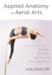 Applied Anatomy Of Aerial Arts: An Illustrated Guide to Strength, Flexibility, Training, and Injury Prevention