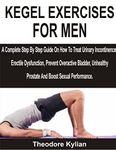 KEGEL EXERCISES FOR MEN: A Complete Step By Step Guide On How To Treat Urinary Incontinence, Erectile Dysfunction, Prevent Overactive Bladder, Unhealthy Prostate And Boost Sexual Performance.