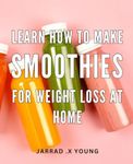 Learn How To Make Smoothies For Weight Loss At Home: Delicious Smoothie Recipes to Shed Pounds: Expert Guidance for Effortless Weight Loss at Your Fingertips