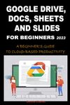 GOOGLE DRIVE, DOCS, SHEETS AND SLIDES FOR BEGINNERS 2023: A BEGINNER'S GUIDE TO CLOUD-BASED PRODUCTIVITY