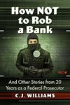 How Not to Rob a Bank: And Other Stories from 20 Years as a Federal Prosecutor