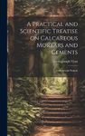 A Practical and Scientific Treatise on Calcareous Mortars and Cements: Artificial and Natural