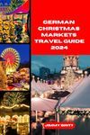 GERMAN CHRISTMAS MARKETS TRAVEL GUIDE 2024: Your Passport to Exploring German Christmas Markets’s Hidden Treasures and Scenic Wonders in 2024 (JOURNEYS OF A LIFETIME)